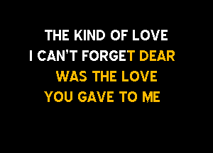 THE KIND OF LOVE
I CAN'T FORGET DEAR
WAS THE LOVE

YOU GAVE TO ME