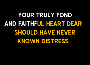 YOUR TRULY FOND
AND FAITHFUL HEART DEAR
SHOULD HAVE NEVER
KNOWN DISTRESS