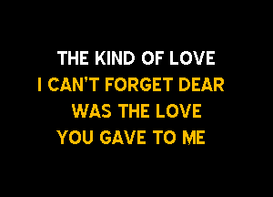 THE KIND OF LOVE
I CAN'T FORGET DEAR

WAS THE LOVE
YOU GAVE TO ME