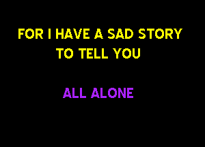 FOR I HAVE A SAD STORY
TO TELL YOU

ALL ALONE