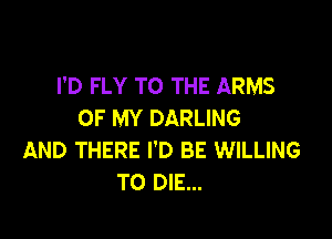 I'D FLY TO THE ARMS
OF MY DARLING

AND THERE I'D BE WILLING
TO DIE...