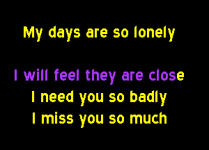 My days are so lonely

I will feel they are close
I need you so badly
I miss you so much