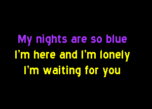 My nights are so blue

I'm here and I'm lonely
I'm waiting for you