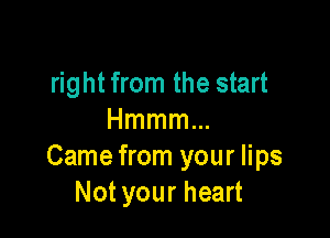 right from the start

Hmmmm
Came from your lips
Not your heart