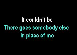 It couldn't be

There goes somebody else
In place of me