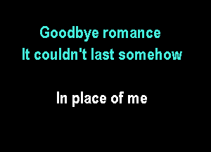 Goodbye romance
It couldn't last somehow

In place of me