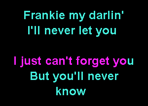 Frankie my darlin'
I'll never let you

I just can't forget you
But you'll never
know