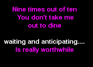 Nine times out of ten
You don't take me
out to dine

waiting and anticipating...
ls really worthwhile