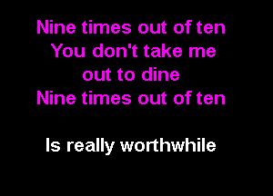 Nine times out of ten
You don't take me
out to dine
Nine times out of ten

ls really worthwhile