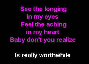 See the longing
in my eyes
Feel the aching

in my heart
Baby don't you realize

ls really worthwhile