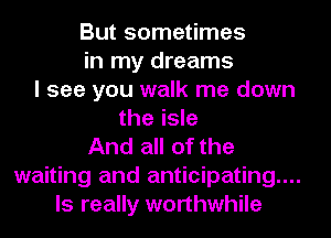 But sometimes
in my dreams
I see you walk me down
the isle
And all of the
waiting and anticipating...
ls really worthwhile