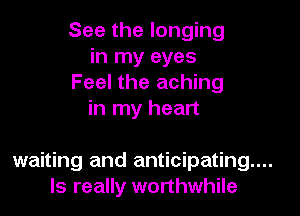 See the longing
in my eyes
Feel the aching
in my heart

waiting and anticipating...
ls really worthwhile