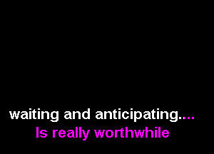 waiting and anticipating...
ls really worthwhile