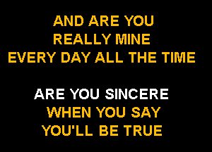 AND ARE YOU
REALLY MINE
EVERY DAY ALL THE TIME

ARE YOU SINCERE
WHEN YOU SAY
YOU'LL BE TRUE