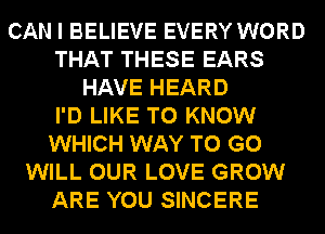 CAN I BELIEVE EVERY WORD
THAT THESE EARS
HAVE HEARD
I'D LIKE TO KNOW
WHICH WAY TO GO
WILL OUR LOVE GROW
ARE YOU SINCERE