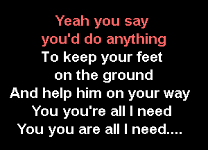 Yeah you say
you'd do anything
To keep your feet
on the ground
And help him on your way
You you're all I need
You you are all I need....