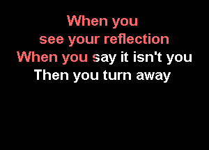 When you
see your reflection
When you say it isn't you

Then you turn away