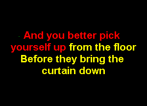 - And you better pick
yourself up from the floor

Before they bring the
curtain down