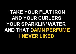 TAKE YOUR FLAT IRON
AND YOUR CURLERS
YOUR SPARKLIN' WATER
AND THAT DAMN PERFUME
I NEVER LIKED