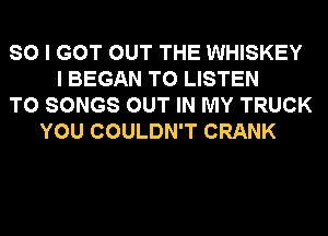 SO I GOT OUT THE WHISKEY
I BEGAN TO LISTEN
TO SONGS OUT IN MY TRUCK
YOU COULDN'T CRANK