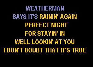 WEATHERMAN
SAYS IT'S RAININ' AGAIN
PERFECT NIGHT
FOR STAYIN' IN
WELL LOOKIN' AT YOU
I DON'T DOUBT THAT IT'S TRUE