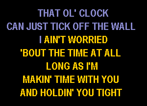 THAT OL' CLOCK
CAN JUST TICK OFF THE WALL
I AIN'T WORRIED
'BOUT THE TIME AT ALL
LONG AS I'M
MAKIN' TIME WITH YOU
AND HOLDIN' YOU TIGHT