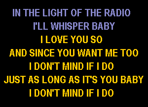 IN THE LIGHT OF THE RADIO
I'LL WHISPER BABY
I LOVE YOU SO
AND SINCE YOU WANT ME TOO
I DON'T MIND IF I DO
JUST AS LONG AS IT'S YOU BABY
I DON'T MIND IF I DO