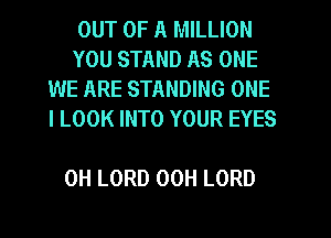 OUT OF A MILLION

YOU STAND AS ONE
WE ARE STANDING ONE
I LOOK INTO YOUR EYES

0H LORD 00H LORD