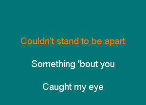 Couldn't stand to be apart

Something 'bout you

Caught my eye