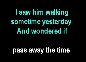 I saw him walking
sometime yesterday

And wondered if

pass away the time