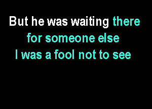 But he was waiting there
for someone else

I was a fool not to see