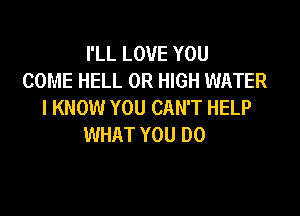 I'LL LOVE YOU
COME HELL 0R HIGH WATER
I KNOW YOU CAN'T HELP

WHAT YOU DO