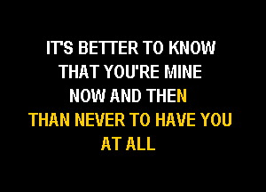 ITS BETTER TO KNOW
THAT YOU'RE MINE
NOW AND THEN
THAN NEVER TO HAVE YOU
AT ALL