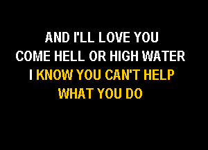 AND I'LL LOVE YOU
COME HELL 0R HIGH WATER
I KNOW YOU CAN'T HELP

WHAT YOU DO