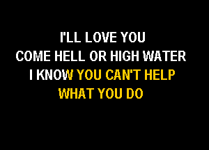 I'LL LOVE YOU
COME HELL 0R HIGH WATER
I KNOW YOU CAN'T HELP

WHAT YOU DO