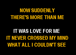 NOW SUDDENLY
THERE'S MORE THAN ME

IT WAS LOVE FOR ME
IT NEVER CROSSED MY MIND
WHAT ALL I COULDN'T SEE