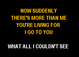 NOW SUDDENLY
THERE'S MORE THAN ME
YOU'RE LIVING FOR
I GO TO YOU

WHAT ALL I COULDN'T SEE