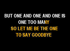 BUT ONE AND ONE AND ONE IS
ONE TOO MANY
SO LET ME BE THE ONE
TO SAY GOODBYE