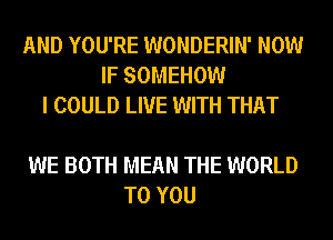 AND YOU'RE WONDERIN' NOW
IF SOMEHOW
I COULD LIVE WITH THAT

WE BOTH MEAN THE WORLD
TO YOU