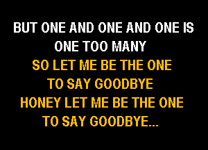 BUT ONE AND ONE AND ONE IS
ONE TOO MANY
SO LET ME BE THE ONE
TO SAY GOODBYE
HONEY LET ME BE THE ONE
TO SAY GOODBYE...