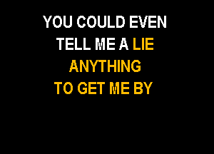 YOU COULD EVEN
TELL ME A LIE
ANYTHING

TO GET ME BY