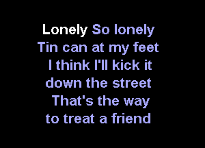 Lonely So lonely
Tin can at my feet
I think I'll kick it

down the street
That's the way
to treat a friend