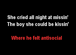 She cried all night at missin'
The boy she could be kissin'

Where he felt antisocial