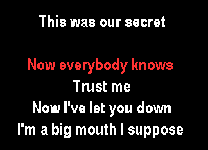 This was our secret

Now everybody knows

Trust me
Now I've let you down
I'm a big mouth I suppose