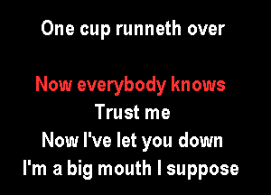 One cup runneth over

Now everybody knows

Trust me
Now I've let you down
I'm a big mouth I suppose