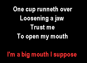 One cup runneth over
Loosening a jaw
Trust me
To open my mouth

I'm a big mouth I suppose