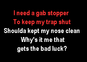 I need a gab stopper
To keep my trap shut

Shoulda kept my nose clean
Why's it me that
gets the bad luck?