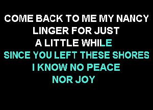 COME BACK TO ME MY NANCY
LINGER FOR JUST
A LITTLE WHILE
SINCE YOU LEFT THESE SHORES
I KNOW N0 PEACE
NOR JOY