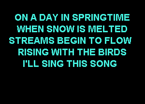 ON A DAY IN SPRINGTIME
WHEN SNOW IS MELTED
STREAMS BEGIN T0 FLOW
RISING WITH THE BIRDS
I'LL SING THIS SONG