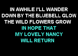 IN AWHILE I'LL WANDER
DOWN BY THE BLUEBELL GLOW
THE WILD FLOWERS GROW
IN HOPE THAT
MY LOVELY NANCY
WILL RETURN